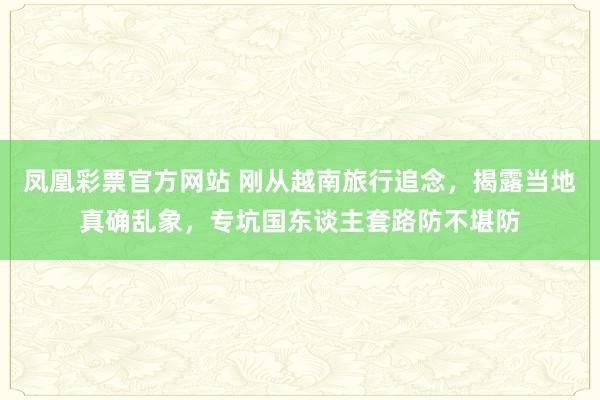 凤凰彩票官方网站 刚从越南旅行追念，揭露当地真确乱象，专坑国东谈主套路防不堪防