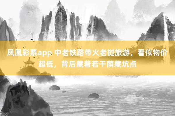 凤凰彩票app 中老铁路带火老挝旅游，看似物价超低，背后藏着若干荫藏坑点