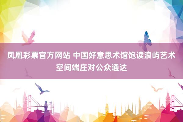 凤凰彩票官方网站 中国好意思术馆饱读浪屿艺术空间端庄对公众通达