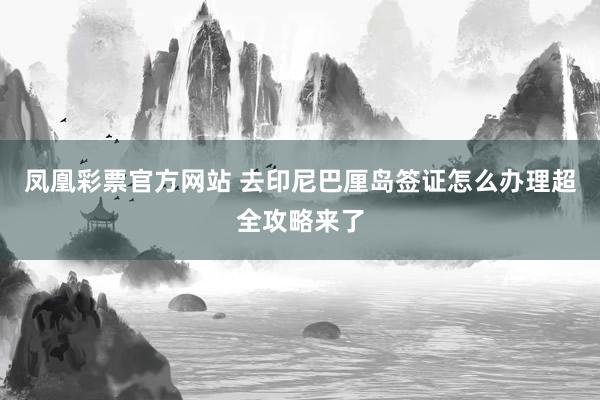 凤凰彩票官方网站 去印尼巴厘岛签证怎么办理超全攻略来了