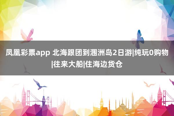 凤凰彩票app 北海跟团到涠洲岛2日游|纯玩0购物|往来大船|住海边货仓
