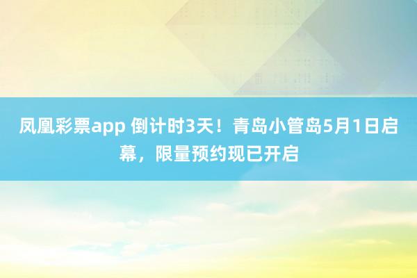 凤凰彩票app 倒计时3天！青岛小管岛5月1日启幕，限量预约现已开启