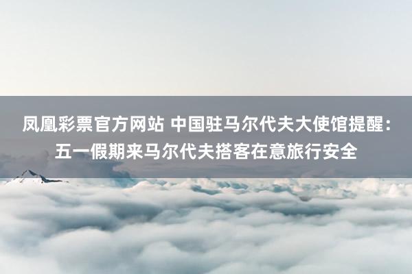 凤凰彩票官方网站 中国驻马尔代夫大使馆提醒：五一假期来马尔代夫搭客在意旅行安全