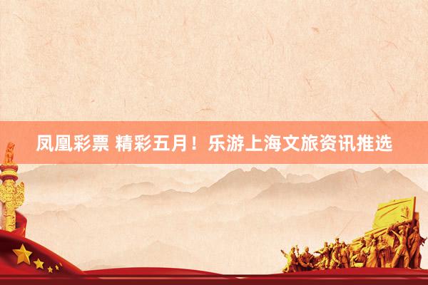 凤凰彩票 精彩五月！乐游上海文旅资讯推选