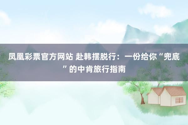 凤凰彩票官方网站 赴韩摆脱行：一份给你“兜底”的中肯旅行指南