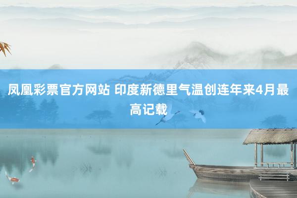 凤凰彩票官方网站 印度新德里气温创连年来4月最高记载