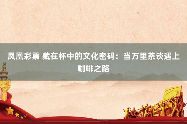 凤凰彩票 藏在杯中的文化密码：当万里茶谈遇上咖啡之路