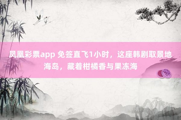 凤凰彩票app 免签直飞1小时，这座韩剧取景地海岛，藏着柑橘香与果冻海