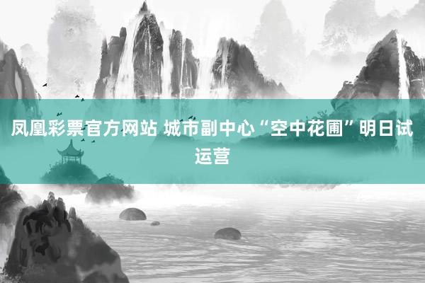 凤凰彩票官方网站 城市副中心“空中花圃”明日试运营