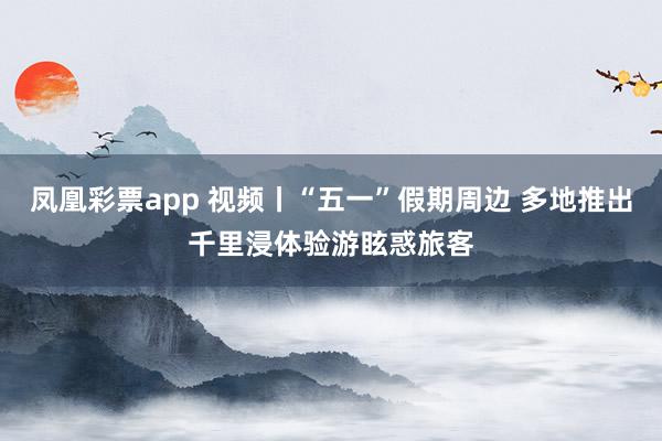 凤凰彩票app 视频丨“五一”假期周边 多地推出千里浸体验游眩惑旅客