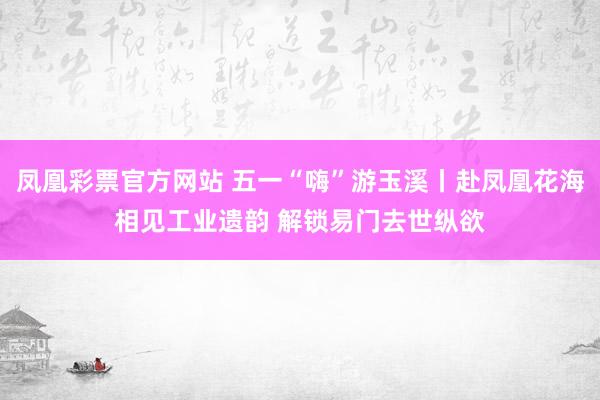 凤凰彩票官方网站 五一“嗨”游玉溪丨赴凤凰花海相见工业遗韵 解锁易门去世纵欲