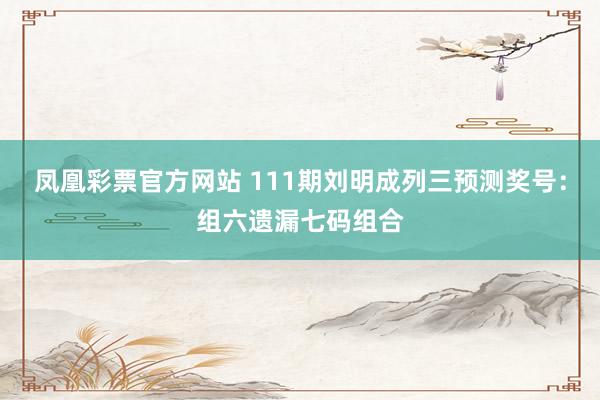 凤凰彩票官方网站 111期刘明成列三预测奖号：组六遗漏七码组合