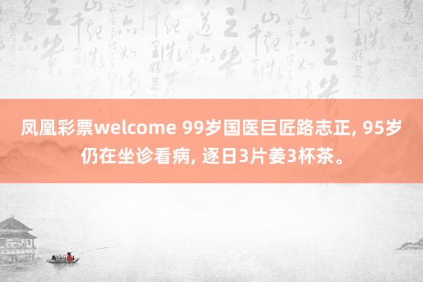 凤凰彩票welcome 99岁国医巨匠路志正， 95岁仍在坐诊看病， 逐日3片姜3杯茶。