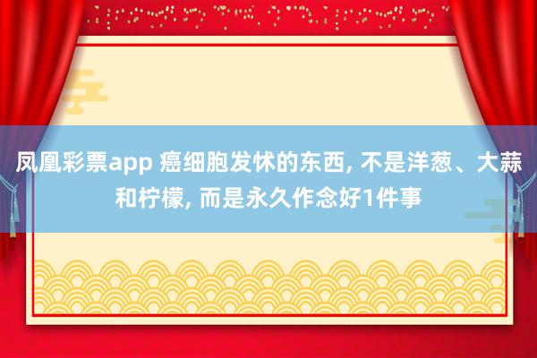 凤凰彩票app 癌细胞发怵的东西， 不是洋葱、大蒜和柠檬， 而是永久作念好1件事