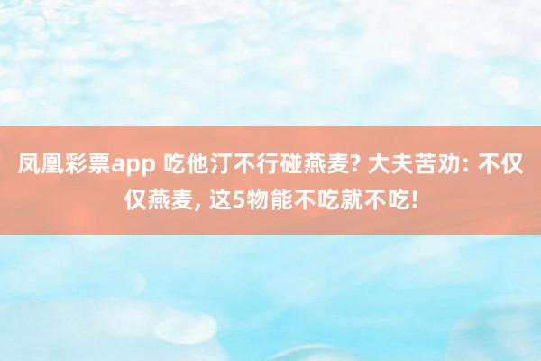 凤凰彩票app 吃他汀不行碰燕麦? 大夫苦劝: 不仅仅燕麦， 这5物能不吃就不吃!