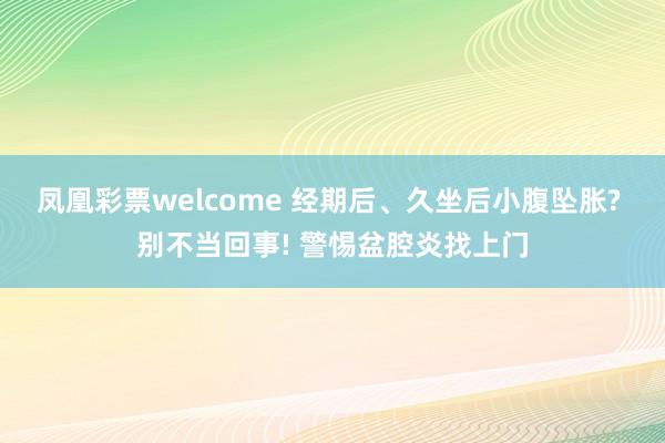 凤凰彩票welcome 经期后、久坐后小腹坠胀? 别不当回事! 警惕盆腔炎找上门
