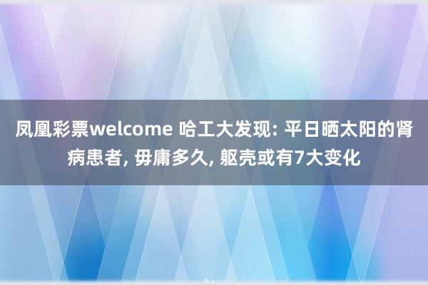 凤凰彩票welcome 哈工大发现: 平日晒太阳的肾病患者， 毋庸多久， 躯壳或有7大变化