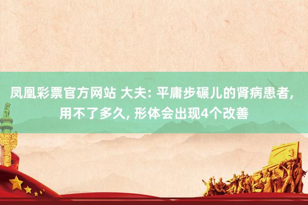 凤凰彩票官方网站 大夫: 平庸步碾儿的肾病患者， 用不了多久， 形体会出现4个改善