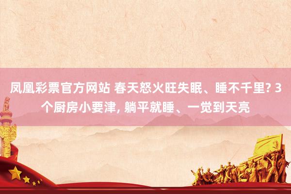 凤凰彩票官方网站 春天怒火旺失眠、睡不千里? 3个厨房小要津， 躺平就睡、一觉到天亮