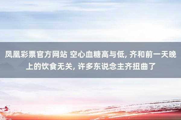 凤凰彩票官方网站 空心血糖高与低， 齐和前一天晚上的饮食无关， 许多东说念主齐扭曲了