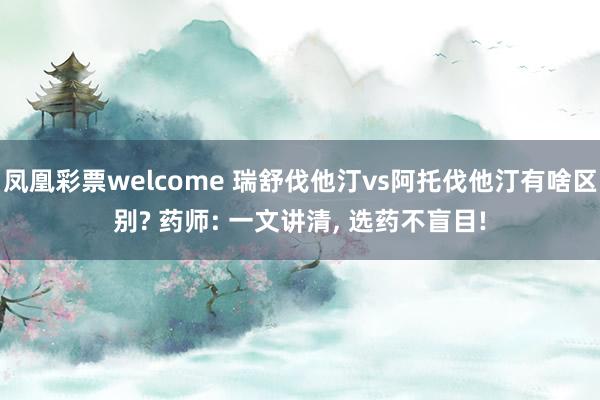 凤凰彩票welcome 瑞舒伐他汀vs阿托伐他汀有啥区别? 药师: 一文讲清， 选药不盲目!