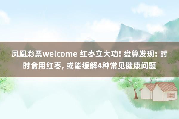 凤凰彩票welcome 红枣立大功! 盘算发现: 时时食用红枣， 或能缓解4种常见健康问题