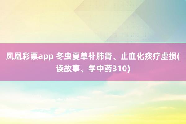凤凰彩票app 冬虫夏草补肺肾、止血化痰疗虚损(读故事、学中药310)