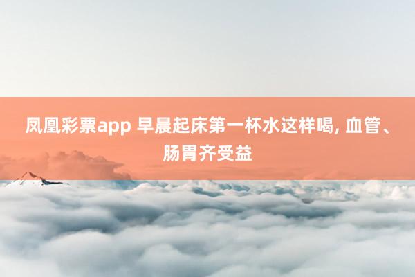 凤凰彩票app 早晨起床第一杯水这样喝， 血管、肠胃齐受益