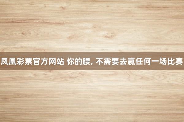 凤凰彩票官方网站 你的腰， 不需要去赢任何一场比赛
