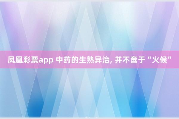 凤凰彩票app 中药的生熟异治， 并不啻于“火候”
