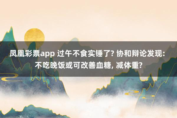 凤凰彩票app 过午不食实锤了? 协和辩论发现: 不吃晚饭或可改善血糖， 减体重?