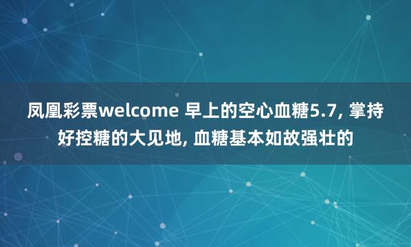 凤凰彩票welcome 早上的空心血糖5.7， 掌持好控糖的大见地， 血糖基本如故强壮的
