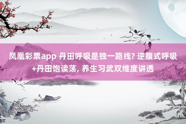 凤凰彩票app 丹田呼吸是独一路线? 逆腹式呼吸+丹田饱读荡， 养生习武双维度讲透