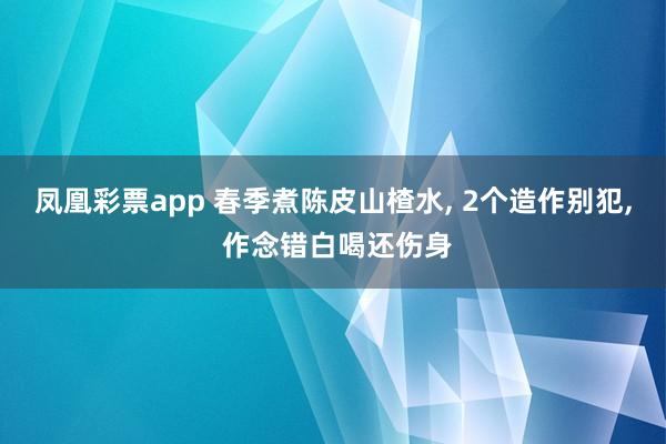 凤凰彩票app 春季煮陈皮山楂水， 2个造作别犯， 作念错白喝还伤身