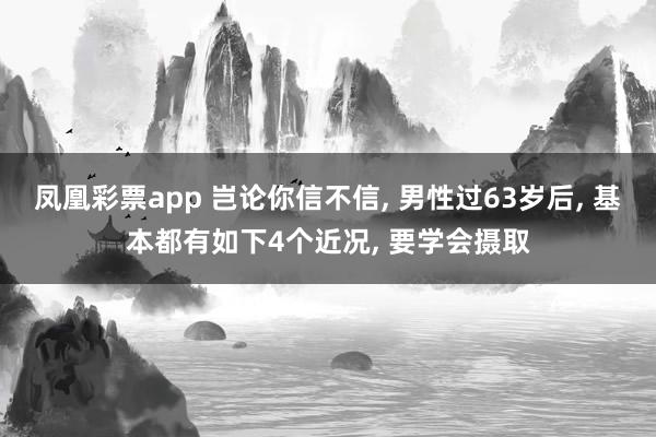 凤凰彩票app 岂论你信不信， 男性过63岁后， 基本都有如下4个近况， 要学会摄取