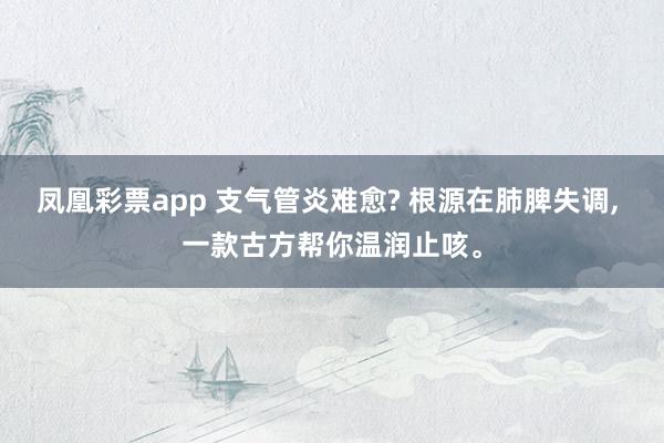 凤凰彩票app 支气管炎难愈? 根源在肺脾失调， 一款古方帮你温润止咳。