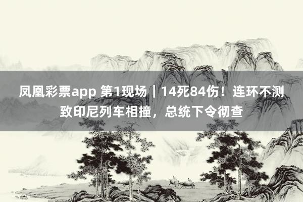 凤凰彩票app 第1现场｜14死84伤！连环不测致印尼列车相撞，总统下令彻查