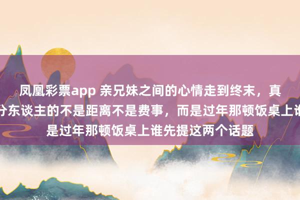 凤凰彩票app 亲兄妹之间的心情走到终末，真实让你们形成生分东谈主的不是距离不是费事，而是过年那顿饭桌上谁先提这两个话题