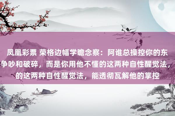 凤凰彩票 荣格边幅学瞻念察：阿谁总操控你的东谈主，怕的不是你的争吵和破碎，而是你用他不懂的这两种自性醒觉法，能透彻瓦解他的掌控