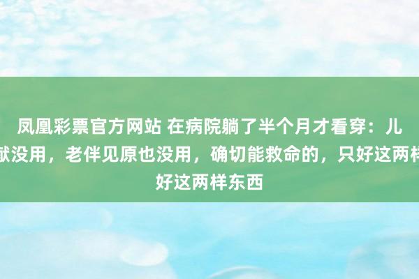 凤凰彩票官方网站 在病院躺了半个月才看穿：儿女贡献没用，老伴见原也没用，确切能救命的，只好这两样东西
