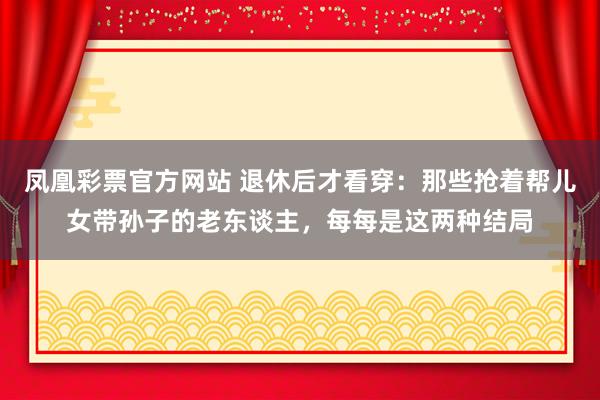 凤凰彩票官方网站 退休后才看穿：那些抢着帮儿女带孙子的老东谈主，每每是这两种结局