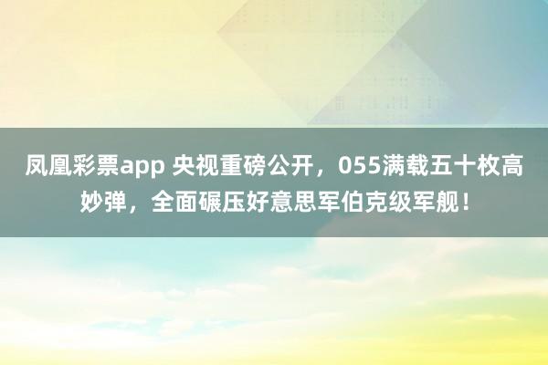 凤凰彩票app 央视重磅公开，055满载五十枚高妙弹，全面碾压好意思军伯克级军舰！