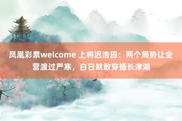 凤凰彩票welcome 上将迟浩田：两个局势让全营渡过严寒，白日就敢穿插长津湖