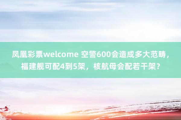 凤凰彩票welcome 空警600会造成多大范畴，福建舰可配4到5架，核航母会配若干架？