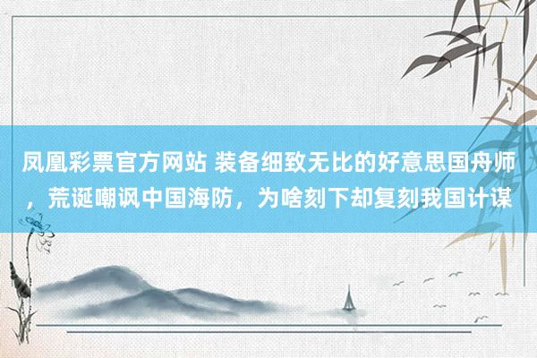 凤凰彩票官方网站 装备细致无比的好意思国舟师，荒诞嘲讽中国海防，为啥刻下却复刻我国计谋