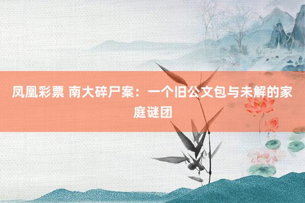 凤凰彩票 南大碎尸案：一个旧公文包与未解的家庭谜团