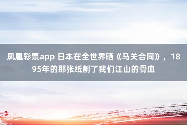 凤凰彩票app 日本在全世界晒《马关合同》，1895年的那张纸割了我们江山的骨血