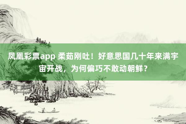 凤凰彩票app 柔茹刚吐！好意思国几十年来满宇宙开战，为何偏巧不敢动朝鲜？