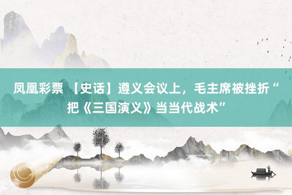 凤凰彩票 【史话】遵义会议上，毛主席被挫折“把《三国演义》当当代战术”