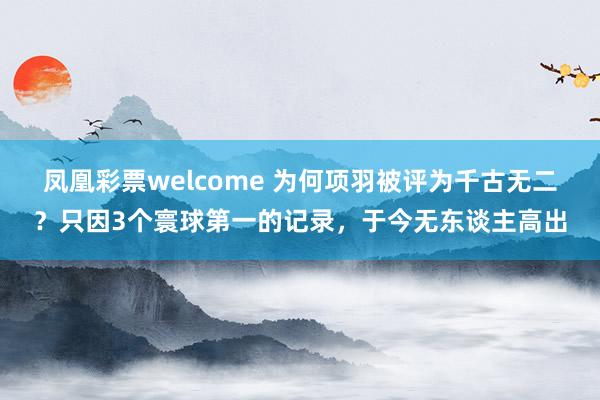 凤凰彩票welcome 为何项羽被评为千古无二？只因3个寰球第一的记录，于今无东谈主高出